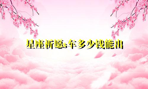 星座祈愿s车多少钱能出