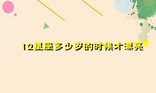 12星座多少岁的时候才漂亮