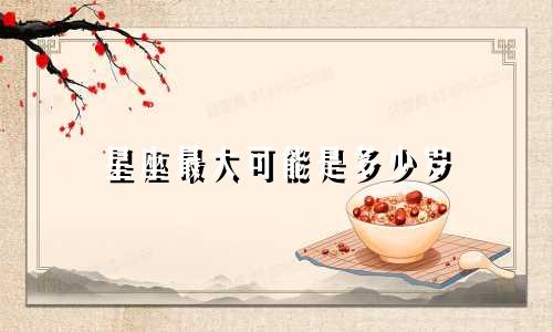 星座最大可能是多少岁