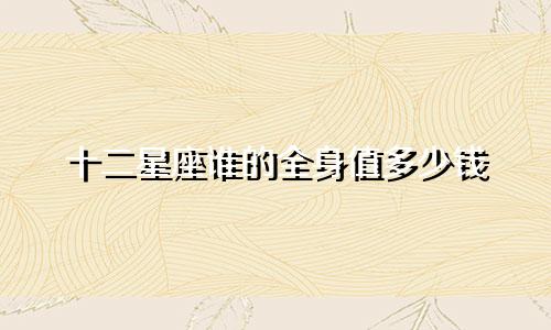 十二星座谁的全身值多少钱