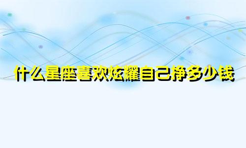 什么星座喜欢炫耀自己挣多少钱