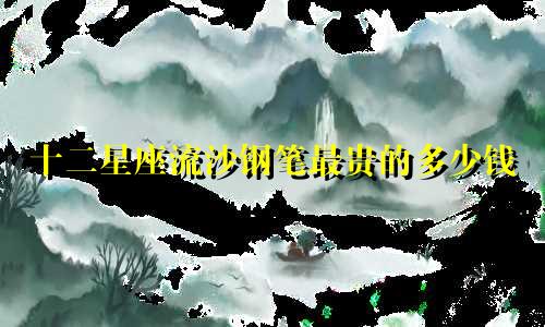 十二星座流沙钢笔最贵的多少钱