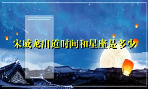 宋威龙出道时间和星座是多少