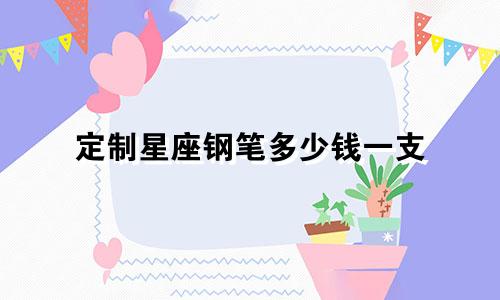 定制星座钢笔多少钱一支