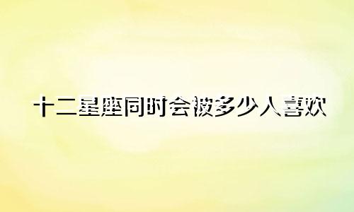 十二星座同时会被多少人喜欢
