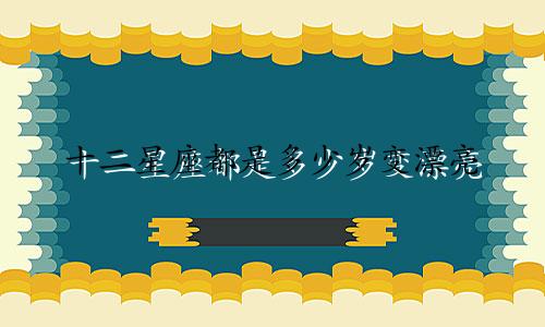 十二星座都是多少岁变漂亮