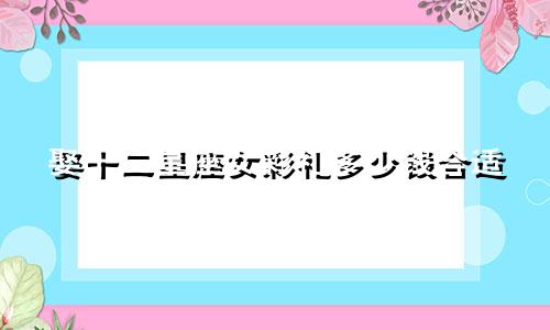 娶十二星座女彩礼多少钱合适