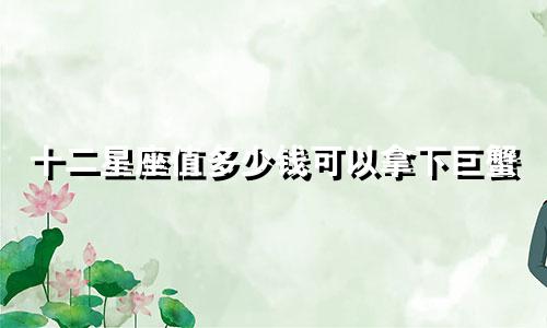 十二星座值多少钱可以拿下巨蟹