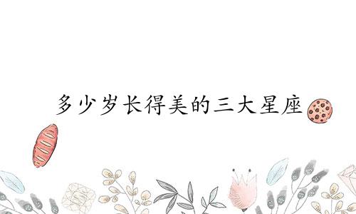 多少岁长得美的三大星座