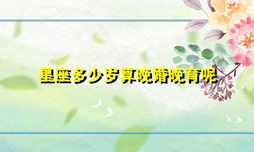 星座多少岁算晚婚晚育呢