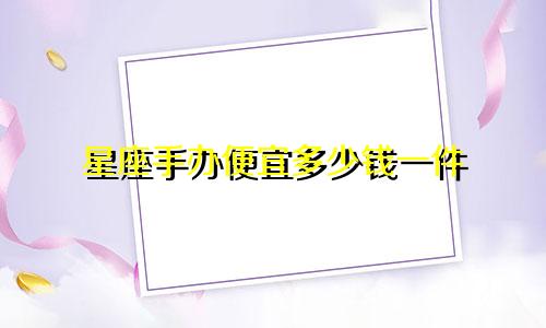 星座手办便宜多少钱一件