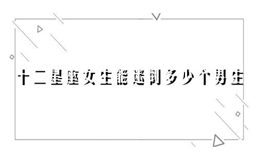 十二星座女生能迷倒多少个男生