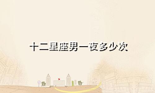 十二星座男一夜多少次