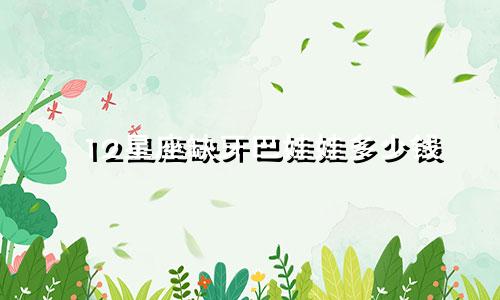 12星座缺牙巴娃娃多少钱