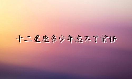 十二星座多少年忘不了前任