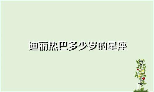 迪丽热巴多少岁的星座