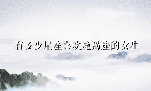 有多少星座喜欢魔羯座的女生