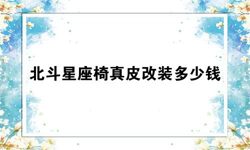 北斗星座椅真皮改装多少钱