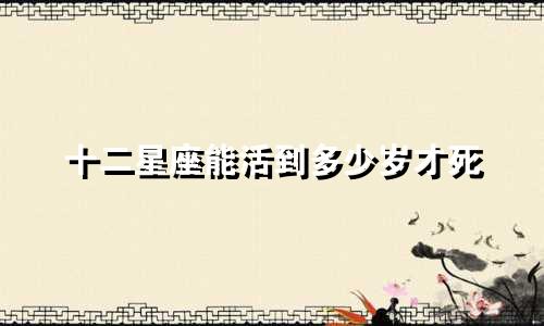 十二星座能活到多少岁才死
