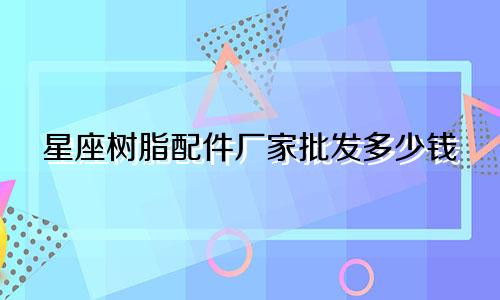 星座树脂配件厂家批发多少钱