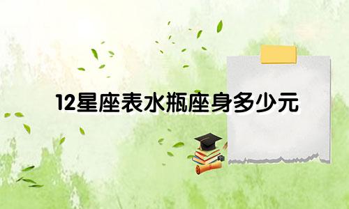 12星座表水瓶座身多少元