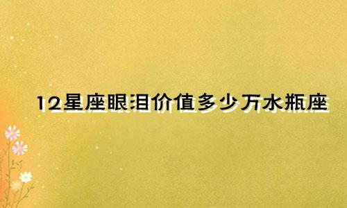 12星座眼泪价值多少万水瓶座