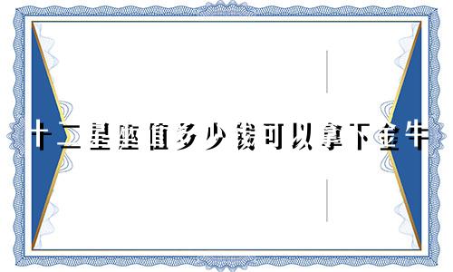 十二星座值多少钱可以拿下金牛