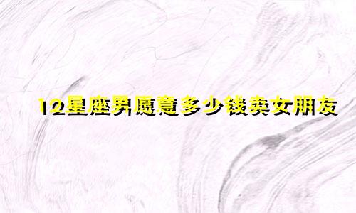 12星座男愿意多少钱卖女朋友