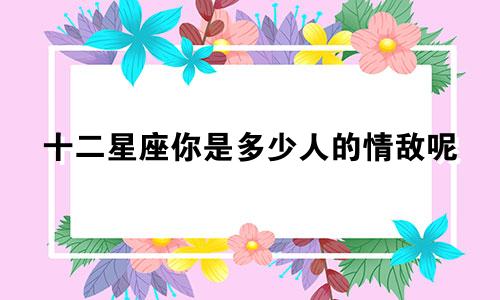 十二星座你是多少人的情敌呢