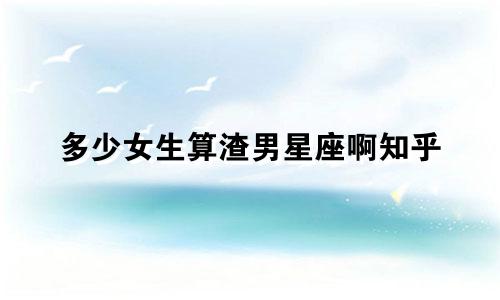 多少女生算渣男星座啊知乎
