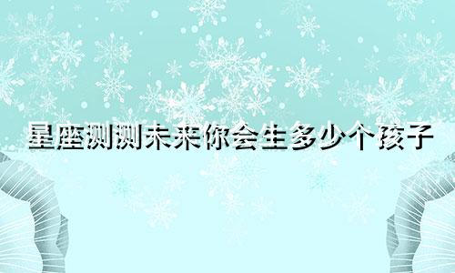 星座测测未来你会生多少个孩子