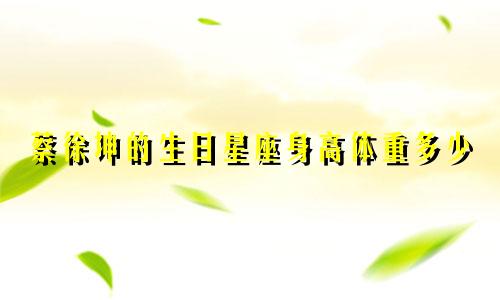 蔡徐坤的生日星座身高体重多少