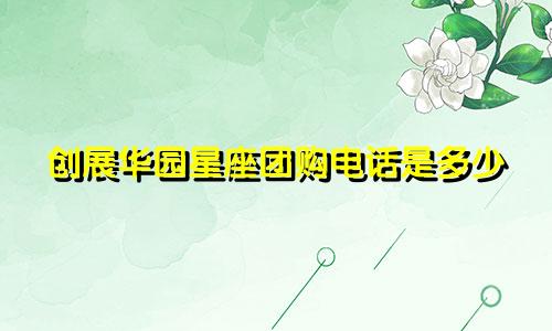 创展华园星座团购电话是多少