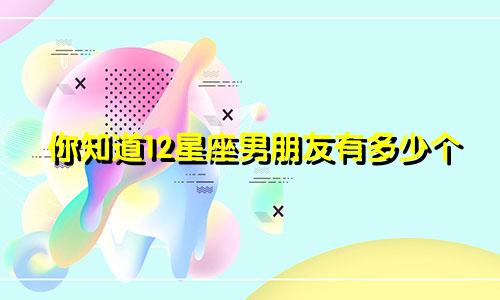 你知道12星座男朋友有多少个