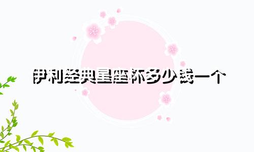 伊利经典星座杯多少钱一个