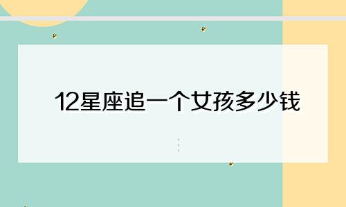 12星座追一个女孩多少钱