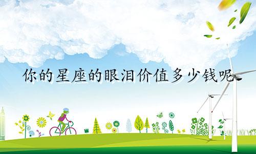 你的星座的眼泪价值多少钱呢