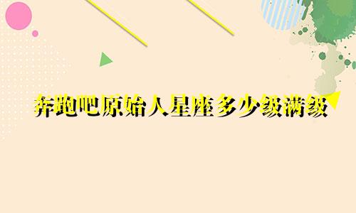 奔跑吧原始人星座多少级满级