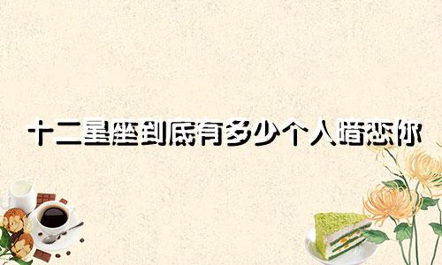十二星座到底有多少个人暗恋你