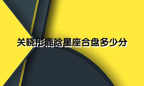 关晓彤鹿晗星座合盘多少分