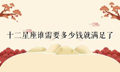 十二星座谁需要多少钱就满足了