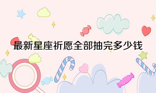 最新星座祈愿全部抽完多少钱