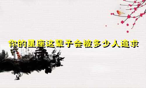 你的星座这辈子会被多少人追求