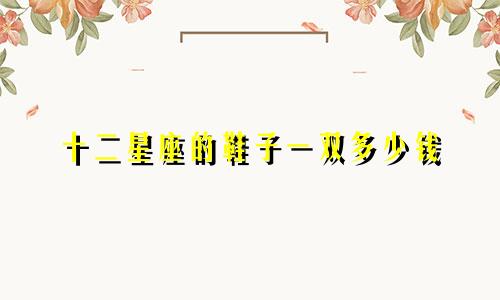 十二星座的鞋子一双多少钱