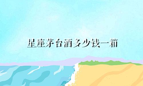 星座茅台酒多少钱一箱