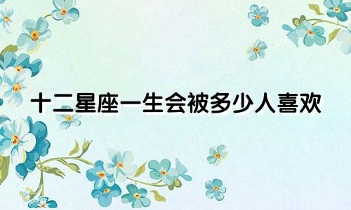十二星座一生会被多少人喜欢