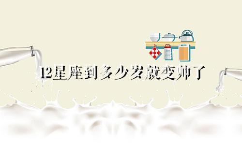 12星座到多少岁就变帅了
