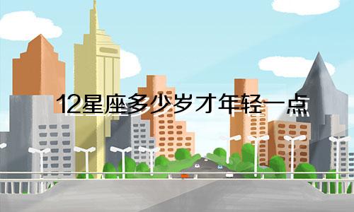 12星座多少岁才年轻一点