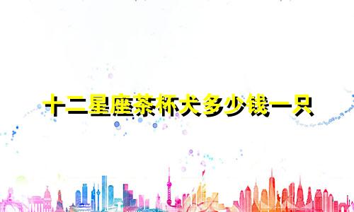 十二星座茶杯犬多少钱一只