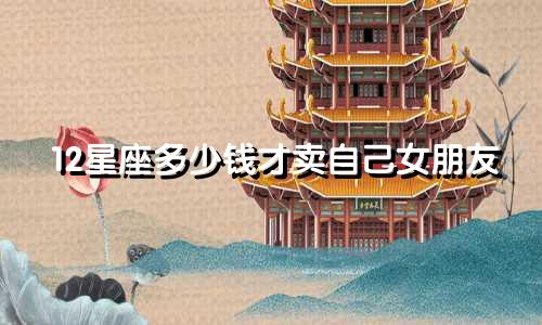 12星座多少钱才卖自己女朋友